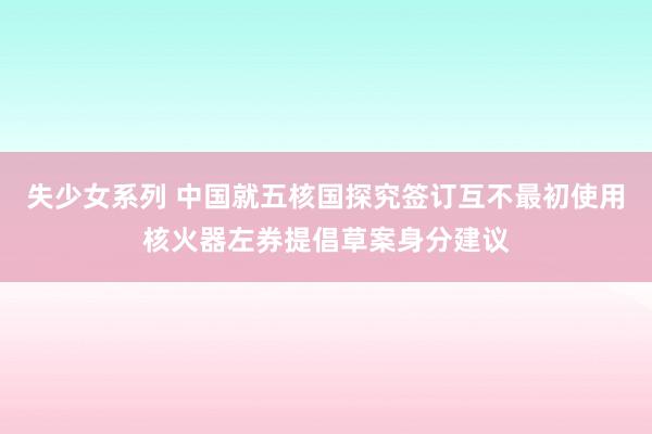 失少女系列 中国就五核国探究签订互不最初使用核火器左券提倡草案身分建议