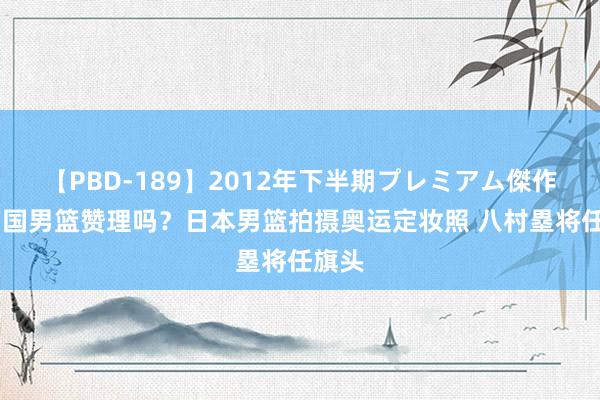 【PBD-189】2012年下半期プレミアム傑作選 中国男篮赞理吗？日本男篮拍摄奥运定妆照 八村塁将任旗头