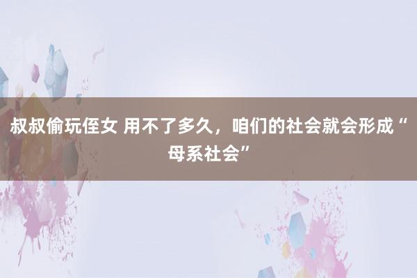 叔叔偷玩侄女 用不了多久，咱们的社会就会形成“母系社会”