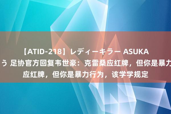 【ATID-218】レディーキラー ASUKA 竹内紗里奈 麻生ゆう 足协官方回复韦世豪：克雷桑应红牌，但你是暴力行为，该学学规定