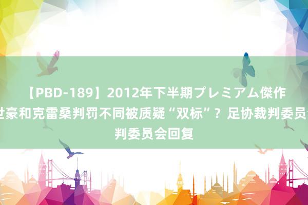 【PBD-189】2012年下半期プレミアム傑作選 韦世豪和克雷桑判罚不同被质疑“双标”？足协裁判委员会回复