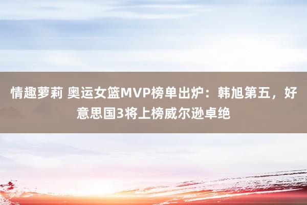 情趣萝莉 奥运女篮MVP榜单出炉：韩旭第五，好意思国3将上榜威尔逊卓绝