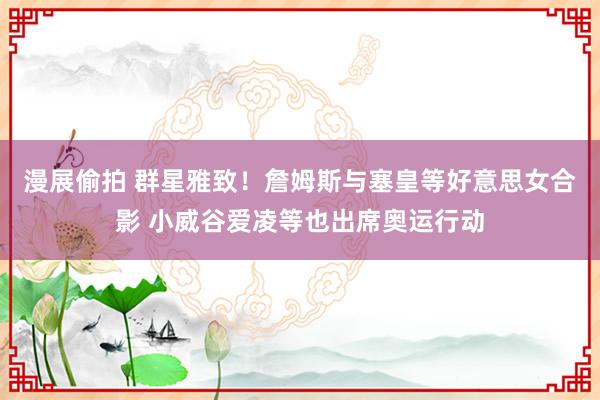 漫展偷拍 群星雅致！詹姆斯与塞皇等好意思女合影 小威谷爱凌等也出席奥运行动