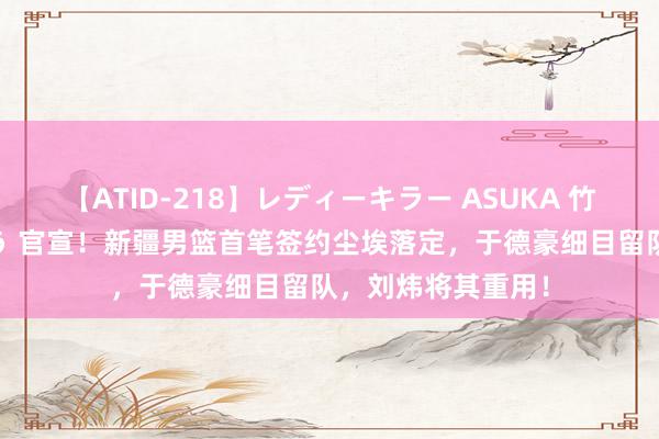 【ATID-218】レディーキラー ASUKA 竹内紗里奈 麻生ゆう 官宣！新疆男篮首笔签约尘埃落定，于德豪细目留队，刘炜将其重用！