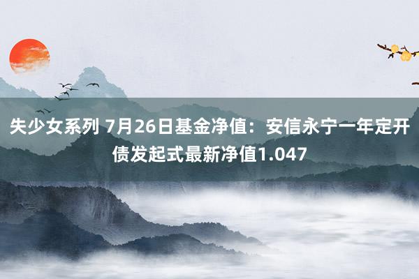 失少女系列 7月26日基金净值：安信永宁一年定开债发起式最新净值1.047