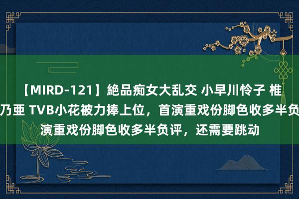 【MIRD-121】絶品痴女大乱交 小早川怜子 椎名ゆな ASUKA 乃亜 TVB小花被力捧上位，首演重戏份脚色收多半负评，还需要跳动