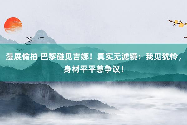 漫展偷拍 巴黎碰见吉娜！真实无滤镜：我见犹怜，身材平平惹争议！