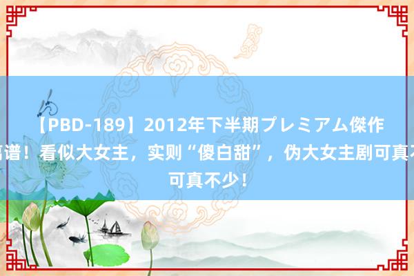 【PBD-189】2012年下半期プレミアム傑作選 离谱！看似大女主，实则“傻白甜”，伪大女主剧可真不少！