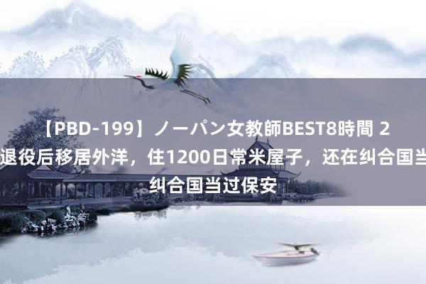 【PBD-199】ノーパン女教師BEST8時間 2 杨锡兰退役后移居外洋，住1200日常米屋子，还在纠合国当过保安