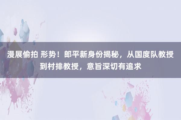 漫展偷拍 形势！郎平新身份揭秘，从国度队教授到村排教授，意旨深切有追求