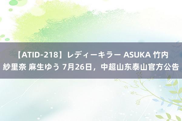 【ATID-218】レディーキラー ASUKA 竹内紗里奈 麻生ゆう 7月26日，中超山东泰山官方公告