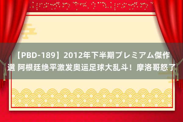 【PBD-189】2012年下半期プレミアム傑作選 阿根廷绝平激发奥运足球大乱斗！摩洛哥怒了