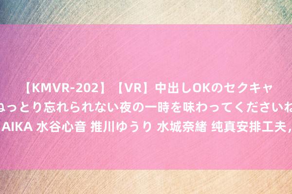 【KMVR-202】【VR】中出しOKのセクキャバにようこそ◆～濃密ねっとり忘れられない夜の一時を味わってくださいね◆～ 波多野結衣 AIKA 水谷心音 推川ゆうり 水城奈緒 纯真安排工夫，充实大学生存-兼职学生助你完好意思。