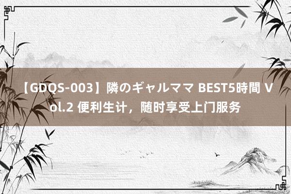 【GDQS-003】隣のギャルママ BEST5時間 Vol.2 便利生计，随时享受上门服务