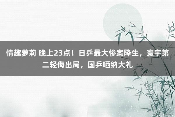 情趣萝莉 晚上23点！日乒最大惨案降生，寰宇第二轻侮出局，国乒哂纳大礼