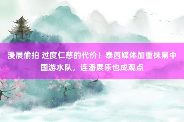 漫展偷拍 过度仁慈的代价！泰西媒体加重抹黑中国游水队，连潘展乐也成观点