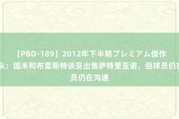 【PBD-189】2012年下半期プレミアム傑作選 跟队：国米和布雷斯特谈妥出售萨特里亚诺，但球员仍在沟通