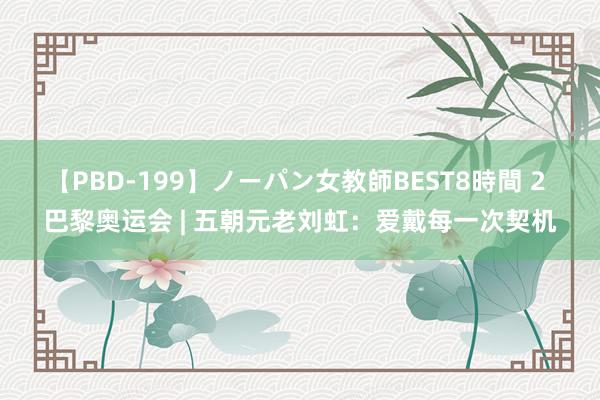 【PBD-199】ノーパン女教師BEST8時間 2 巴黎奥运会 | 五朝元老刘虹：爱戴每一次契机