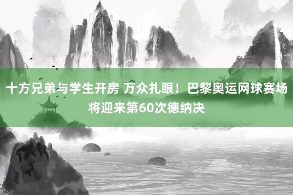 十方兄弟与学生开房 万众扎眼！巴黎奥运网球赛场将迎来第60次德纳决