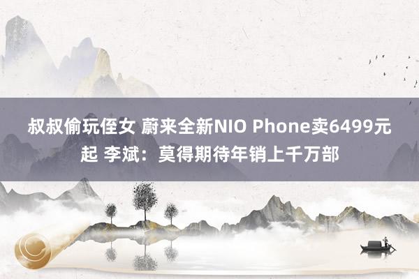 叔叔偷玩侄女 蔚来全新NIO Phone卖6499元起 李斌：莫得期待年销上千万部