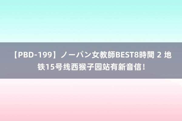 【PBD-199】ノーパン女教師BEST8時間 2 地铁15号线西猴子园站有新音信！