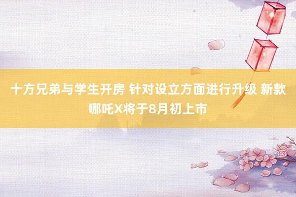 十方兄弟与学生开房 针对设立方面进行升级 新款哪吒X将于8月初上市