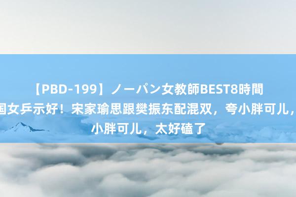 【PBD-199】ノーパン女教師BEST8時間 2 好意思国女乒示好！宋家瑜思跟樊振东配混双，夸小胖可儿，太好磕了