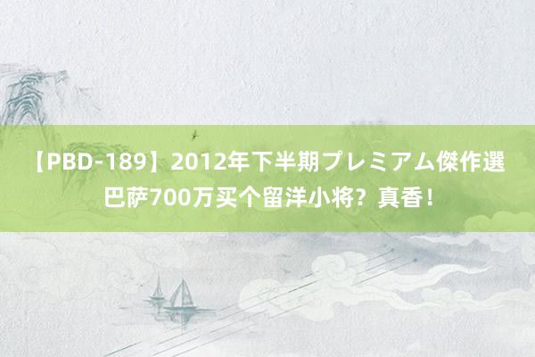 【PBD-189】2012年下半期プレミアム傑作選 巴萨700万买个留洋小将？真香！