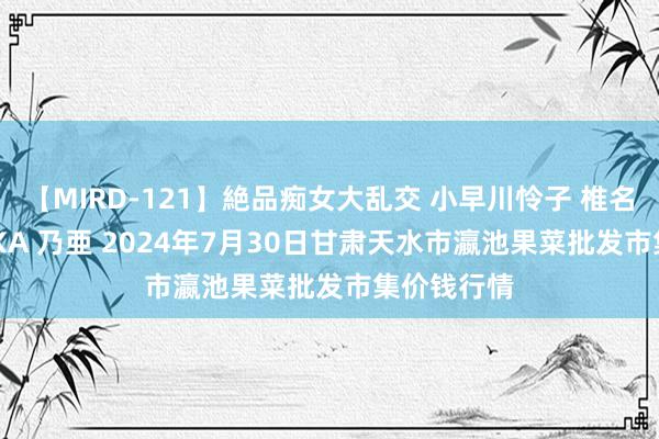 【MIRD-121】絶品痴女大乱交 小早川怜子 椎名ゆな ASUKA 乃亜 2024年7月30日甘肃天水市瀛池果菜批发市集价钱行情