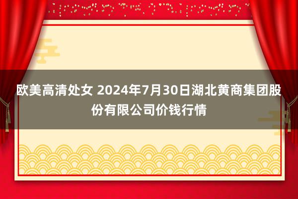 欧美高清处女 2024年7月30日湖北黄商集团股份有限公司价钱行情