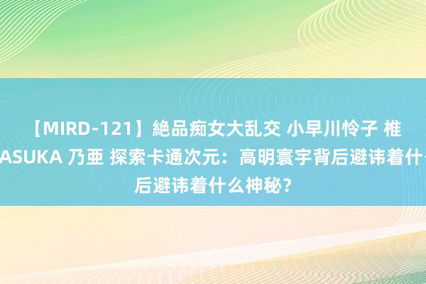 【MIRD-121】絶品痴女大乱交 小早川怜子 椎名ゆな ASUKA 乃亜 探索卡通次元：高明寰宇背后避讳着什么神秘？