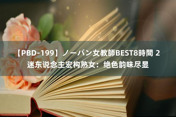 【PBD-199】ノーパン女教師BEST8時間 2 迷东说念主宏构熟女：绝色韵味尽显