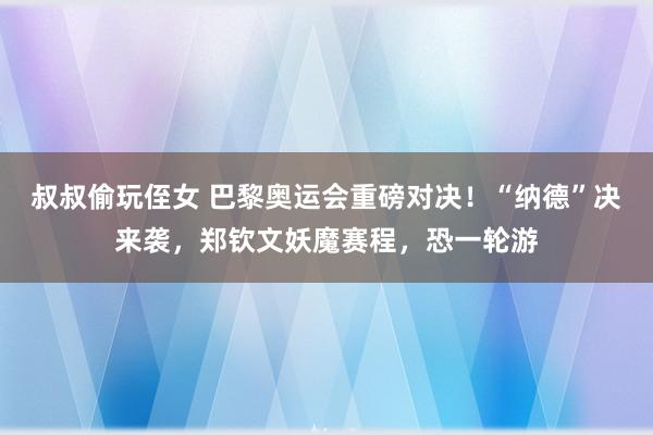 叔叔偷玩侄女 巴黎奥运会重磅对决！“纳德”决来袭，郑钦文妖魔赛程，恐一轮游