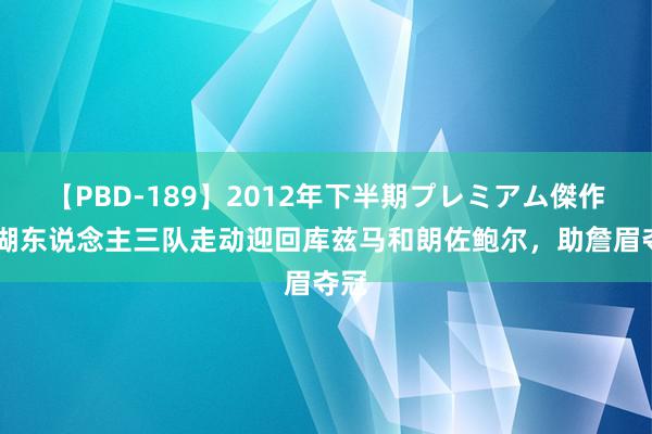 【PBD-189】2012年下半期プレミアム傑作選 湖东说念主三队走动迎回库兹马和朗佐鲍尔，助詹眉夺冠