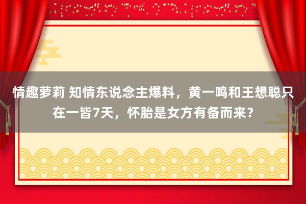 情趣萝莉 知情东说念主爆料，黄一鸣和王想聪只在一皆7天，怀胎是女方有备而来？