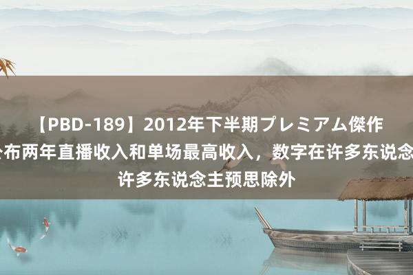 【PBD-189】2012年下半期プレミアム傑作選 唐尚珺公布两年直播收入和单场最高收入，数字在许多东说念主预思除外