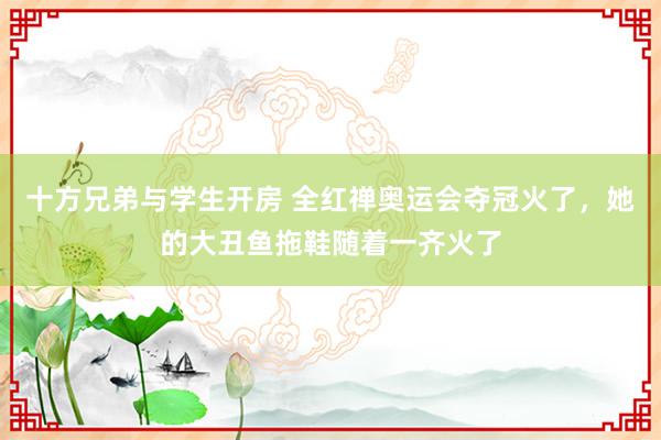 十方兄弟与学生开房 全红禅奥运会夺冠火了，她的大丑鱼拖鞋随着一齐火了