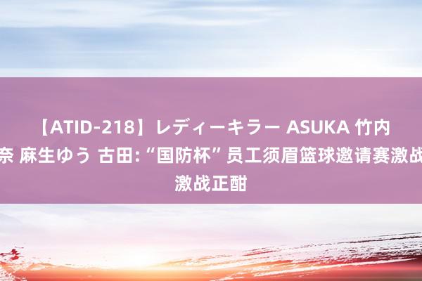 【ATID-218】レディーキラー ASUKA 竹内紗里奈 麻生ゆう 古田:“国防杯”员工须眉篮球邀请赛激战正酣