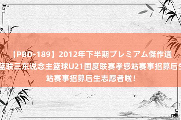 【PBD-189】2012年下半期プレミアム傑作選 2024国外篮联三东说念主篮球U21国度联赛孝感站赛事招募后生志愿者啦！