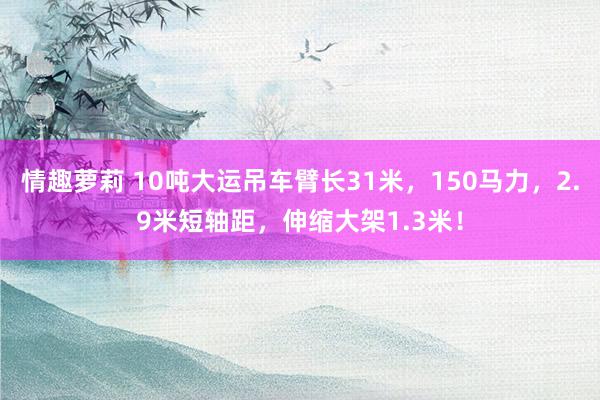 情趣萝莉 10吨大运吊车臂长31米，150马力，2.9米短轴距，伸缩大架1.3米！