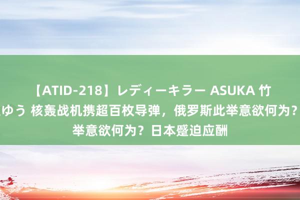 【ATID-218】レディーキラー ASUKA 竹内紗里奈 麻生ゆう 核轰战机携超百枚导弹，俄罗斯此举意欲何为？日本蹙迫应酬