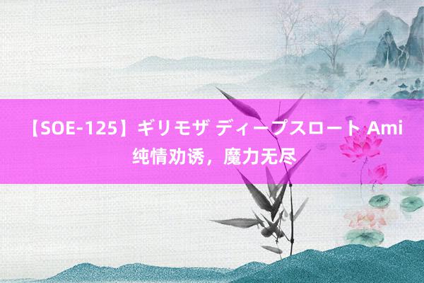 【SOE-125】ギリモザ ディープスロート Ami 纯情劝诱，魔力无尽