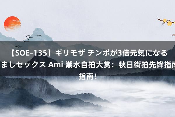 【SOE-135】ギリモザ チンポが3倍元気になる励ましセックス Ami 潮水自拍大赏：秋日街拍先锋指南！