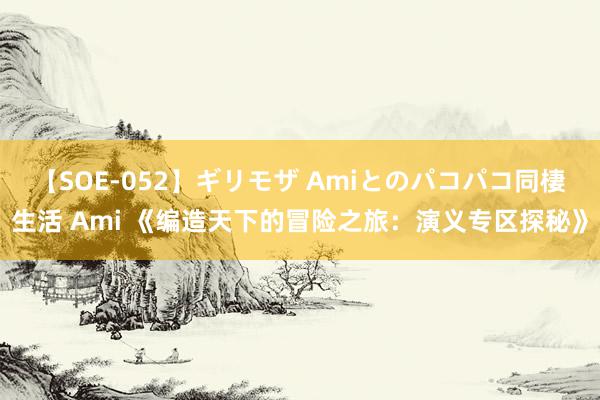 【SOE-052】ギリモザ Amiとのパコパコ同棲生活 Ami 《编造天下的冒险之旅：演义专区探秘》