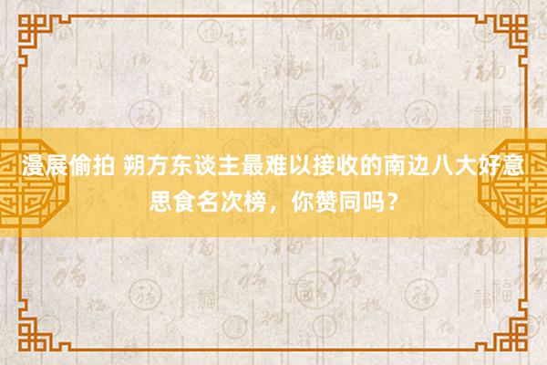 漫展偷拍 朔方东谈主最难以接收的南边八大好意思食名次榜，你赞同吗？