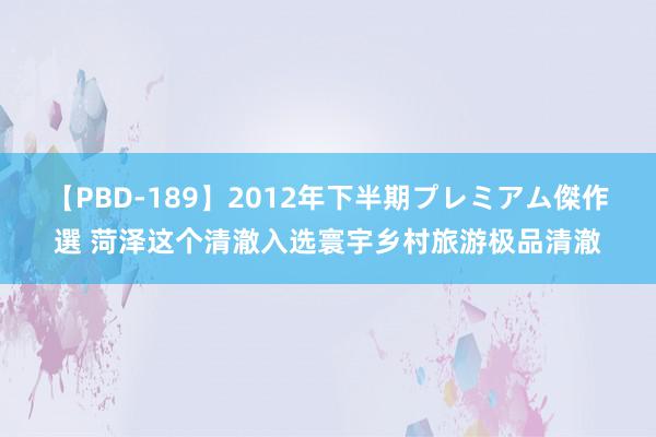 【PBD-189】2012年下半期プレミアム傑作選 菏泽这个清澈入选寰宇乡村旅游极品清澈