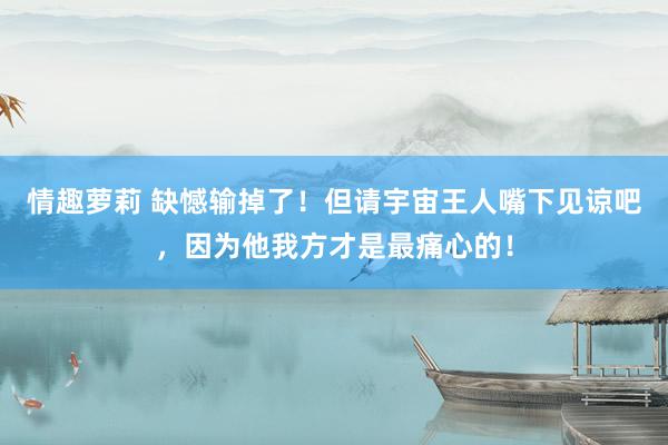 情趣萝莉 缺憾输掉了！但请宇宙王人嘴下见谅吧，因为他我方才是最痛心的！