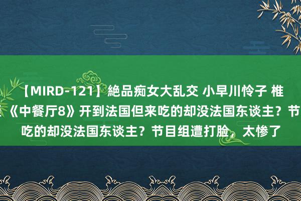 【MIRD-121】絶品痴女大乱交 小早川怜子 椎名ゆな ASUKA 乃亜 《中餐厅8》开到法国但来吃的却没法国东谈主？节目组遭打脸，太惨了