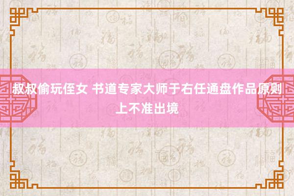 叔叔偷玩侄女 书道专家大师于右任通盘作品原则上不准出境