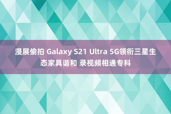 漫展偷拍 Galaxy S21 Ultra 5G领衔三星生态家具谐和 录视频相通专科